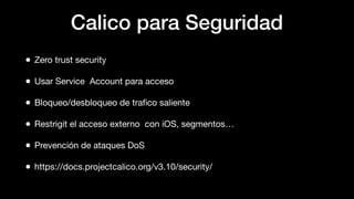 Calico para Seguridad
• Zero trust security
• Usar Service Account para acceso
• Bloqueo/desbloqueo de traﬁco saliente
• Restrigit el acceso externo con iOS, segmentos…
• Prevención de ataques DoS
• https://docs.projectcalico.org/v3.10/security/
 