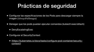 Prácticas de seguridad
• Conﬁgurar las especiﬁcaciones de los Pods para descargar siempre la
imagen (AlwaysPullImages)
• Denegar que los pods puedan ejecutar comandos (kubectl exec/attach)
• DenyEscalatingExec
• Conﬁgurar el SecurityContext
• (https://kubernetes.io/docs/tasks/conﬁgure-pod-container/security-
context/)
 