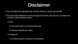 Disclaimer
• En el contexto de seguridad hay muchos factores y temas que atender.
• En esta charla hablaremos como de algunos de ellos, pero da pie a muchas mas
charlas, el tema da para mucho.
• Infra
• VM, bare-metal, cloud publico/privado
• Sistemas operativos, redes…
• Plataforma
• Container engine, Container orchestration
 