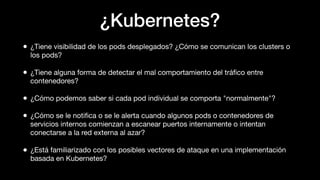 ¿Kubernetes?
• ¿Tiene visibilidad de los pods desplegados? ¿Cómo se comunican los clusters o
los pods?
• ¿Tiene alguna forma de detectar el mal comportamiento del tráﬁco entre
contenedores?
• ¿Cómo podemos saber si cada pod individual se comporta "normalmente"?
• ¿Cómo se le notiﬁca o se le alerta cuando algunos pods o contenedores de
servicios internos comienzan a escanear puertos internamente o intentan
conectarse a la red externa al azar?
• ¿Está familiarizado con los posibles vectores de ataque en una implementación
basada en Kubernetes?
 