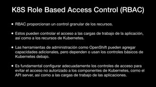 K8S Role Based Access Control (RBAC)
• RBAC proporcionan un control granular de los recursos.
• Estos pueden controlar el acceso a las cargas de trabajo de la aplicación,
así como a los recursos de Kubernetes.
• Las herramientas de administración como OpenShift pueden agregar
capacidades adicionales, pero dependen o usan los controles básicos de
Kubernetes debajo.
• Es fundamental conﬁgurar adecuadamente los controles de acceso para
evitar el acceso no autorizado a los componentes de Kubernetes, como el
API server, así como a las cargas de trabajo de las aplicaciones.
 