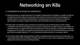 Networking en K8s
• FUNDAMENTOS DE REDES DE KUBERNETES
• Cada pod tiene su propia dirección IP enrutable. Kubernetes (en realidad, su plugin de red) se
encarga de enrutar todas las solicitudes internamente entre los hosts al pod apropiado. El
acceso externo a los pods de Kubernetes se puede proporcionar a través de un Service,
balanceador de carga o Ingress Controller, que Kubernetes enruta al pod apropiado.
• Kubernetes usa iptables para controlar las conexiones de red entre pods (y entre nodos),
manejando muchas de las reglas de red y reenvío de puertos. De esta manera, los clientes no
necesitan hacer un seguimiento de las direcciones IP para conectarse a Kubernetes. Además,
la asignación de puertos se simpliﬁca enormemente (y se elimina principalmente) ya que cada
pod tiene su propia dirección IP y su contenedor puede escuchar en su puerto nativo.
• Con todas estas redes superpuestas (overlay) manejadas dinámicamente por Kubernetes, es
extremadamente difícil monitorear el tráﬁco de la red, y mucho menos asegurarlo. Aquí hay un
ejemplo de cómo funciona la red Kubernetes.
 