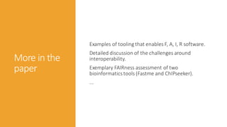 More in the
paper
Examples of tooling that enables F, A, I, R software.
Detailed discussion of the challenges around
interoperability.
Exemplary FAIRness assessment of two
bioinformaticstools (Fastme and ChIPseeker).
...
 
