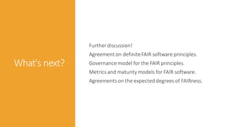 What's next?
Further discussion!
Agreement on definiteFAIR software principles.
Governance model for the FAIR principles.
Metrics and maturity models for FAIR software.
Agreements on the expected degrees of FAIRness.
 