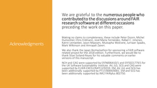 Acknowledgments
We are grateful to the numerous people who
contributedto the discussions aroundFAIR
researchsoftwareat differentoccasions
preceding the work on this paper.
Making no claims to completeness, these include Peter Doorn, Michel
Dumontier, Chris Erdmann, José María Fernández, Rafael C. Jimenez,
Katrin Leinweber, Jason Maassen, Mustapha Mokrane, Jurriaan Spaaks,
Mark Wilkinson and Amrapali Zaveri.
We also thank the Japan BioHackathon for sponsoring a FAIR software
related project for the 2018 edition. Furthermore, we would like to
thank Stian Soiland-Reyes for his valuable comments on earlier
versions of this manuscript.
NCH and CAG were supported by EP/N006410/1 and EP/S021779/1 for
the UK Software Sustainability Institute. AV, JLG, SCG and CAG were
supported by ELIXIR-EXCELERATE 676559. EM, AV, JLG and SCG has
been additionally supported by PT17/0009/0001. EM and SCG has
been additionally supported by IMI2 FAIRplus 802750.
 