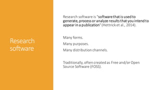 Research
software
Research software is "softwarethat is used to
generate, processor analyze resultsthat youintendto
appear in a publication"(Hettrick et al., 2014).
Many forms.
Many purposes.
Many distribution channels.
Traditionally, often createdas Free and/or Open
Source Software (FOSS).
 