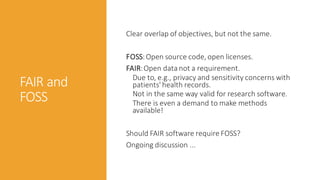 FAIR and
FOSS
Clear overlap of objectives, but not the same.
FOSS:Open source code, open licenses.
FAIR:Open data not a requirement.
Due to, e.g., privacy and sensitivity concerns with
patients' health records.
Not in the same way valid for research software.
There is even a demand to make methods
available!
Should FAIR software require FOSS?
Ongoing discussion ...
 