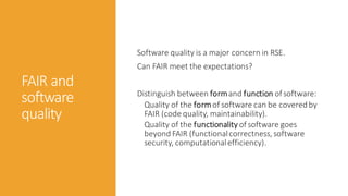 FAIR and
software
quality
Software quality is a major concern in RSE.
Can FAIR meet the expectations?
Distinguish between formand function ofsoftware:
Quality of the formof software can be coveredby
FAIR (code quality, maintainability).
Quality of the functionality of software goes
beyond FAIR (functionalcorrectness, software
security, computationalefficiency).
 