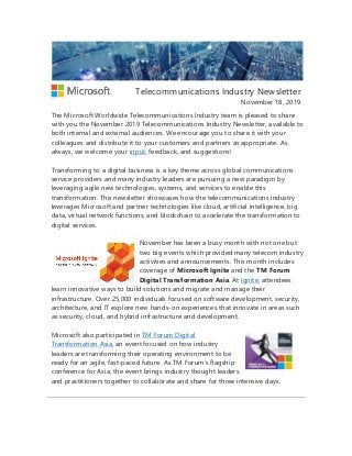 Telecommunications Industry Newsletter
November 18, 2019
The Microsoft Worldwide Telecommunications Industry team is pleased to share
with you the November 2019 Telecommunications Industry Newsletter, available to
both internal and external audiences. We encourage you to share it with your
colleagues and distribute it to your customers and partners as appropriate. As
always, we welcome your input, feedback, and suggestions!
Transforming to a digital business is a key theme across global communications
service providers and many industry leaders are pursuing a new paradigm by
leveraging agile new technologies, systems, and services to enable this
transformation. This newsletter showcases how the telecommunications industry
leverages Microsoft and partner technologies like cloud, artificial intelligence, big
data, virtual network functions, and blockchain to accelerate the transformation to
digital services.
November has been a busy month with not one but
two big events which provided many telecom industry
activities and announcements. This month includes
coverage of Microsoft Ignite and the TM Forum
Digital Transformation Asia. At Ignite, attendees
learn innovative ways to build solutions and migrate and manage their
infrastructure. Over 25,000 individuals focused on software development, security,
architecture, and IT explore new hands-on experiences that innovate in areas such
as security, cloud, and hybrid infrastructure and development.
Microsoft also participated in TM Forum Digital
Transformation Asia, an event focused on how industry
leaders are transforming their operating environment to be
ready for an agile, fast-paced future. As TM Forum’s flagship
conference for Asia, the event brings industry thought leaders
and practitioners together to collaborate and share for three intensive days.
 