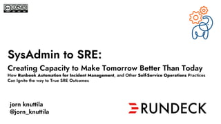 SysAdmin to SRE:
Creating Capacity to Make Tomorrow Better Than Today
How Runbook Automation for Incident Management, and Other Self-Service Operations Practices
Can Ignite the way to True SRE Outcomes
jorn knuttila
@jorn_knuttila
 
