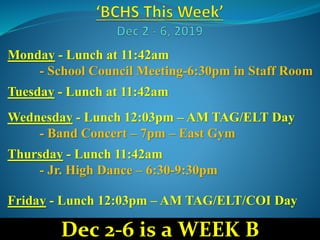 Monday - Lunch at 11:42am
- School Council Meeting-6:30pm in Staff Room
Tuesday - Lunch at 11:42am
Wednesday - Lunch 12:03pm – AM TAG/ELT Day
- Band Concert – 7pm – East Gym
Thursday - Lunch 11:42am
- Jr. High Dance – 6:30-9:30pm
Friday - Lunch 12:03pm – AM TAG/ELT/COI Day
Dec 2-6 is a WEEK B
 