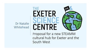 Proposal for a new STEAMM
cultural hub for Exeter and the
South West
Dr Natalie
Whitehead
 