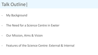 Talk Outline|
- My Background
- The Need for a Science Centre in Exeter
- Our Mission, Aims & Vision
- Features of the Science Centre: External & Internal
 