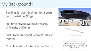 My Background|
- Building Services Engineer for 3 years
(with part-time BEng)
- Full-time Physics MPhys (4 years),
University of Exeter
- PhD Physics (4 years) - completed last
month!
- Now: Founder - Exeter Science Centre
 