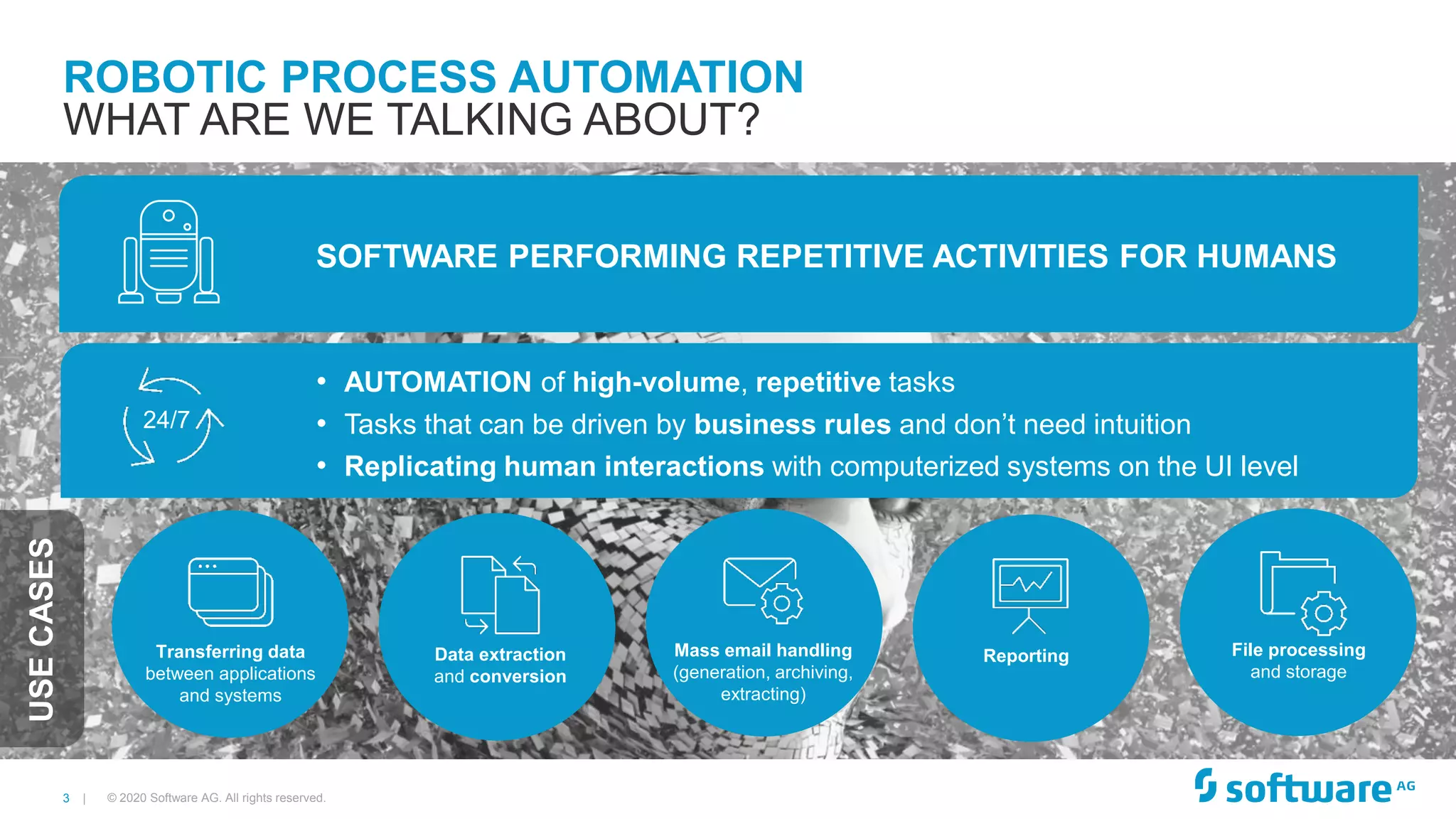 3 |
ROBOTIC PROCESS AUTOMATION
WHAT ARE WE TALKING ABOUT?
SOFTWARE PERFORMING REPETITIVE ACTIVITIES FOR HUMANS
• AUTOMATION of high-volume, repetitive tasks
• Tasks that can be driven by business rules and don’t need intuition
• Replicating human interactions with computerized systems on the UI level
Transferring data
between applications
and systems
Data extraction
and conversion
Mass email handling
(generation, archiving,
extracting)
Reporting File processing
and storage
24/7
© 2020 Software AG. All rights reserved.
USECASES
 