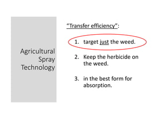 Agricultural
Spray
Technology
“Transfer efficiency”:
1. target just the weed.
2. Keep the herbicide on
the weed.
3. in the...