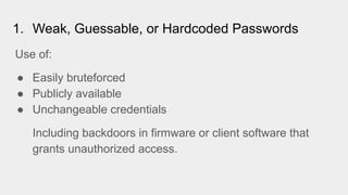 1. Weak, Guessable, or Hardcoded Passwords
Use of:
● Easily bruteforced
● Publicly available
● Unchangeable credentials
Including backdoors in firmware or client software that
grants unauthorized access.
 