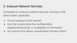 2. Insecure Network Services
Unneeded or insecure network services running on the
device itself, especially:
● Those exposed to the Internet
● Any that compromise the confidentiality,
integrity/authenticity, or availability of information
● Any service that allows unauthorized remote control
 