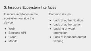 Insecure interfaces in the
ecosystem outside the
device:
● Web
● Backend API
● Cloud
● Mobile
3. Insecure Ecosystem Interfaces
Common issues:
● Lack of authentication
● Lack of authorization
● Lacking or weak
encryption
● Lack of input and output
filtering
 