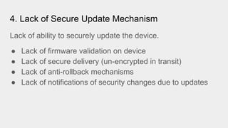 4. Lack of Secure Update Mechanism
Lack of ability to securely update the device.
● Lack of firmware validation on device
● Lack of secure delivery (un-encrypted in transit)
● Lack of anti-rollback mechanisms
● Lack of notifications of security changes due to updates
 