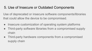 5. Use of Insecure or Outdated Components
Use of deprecated or insecure software components/libraries
that could allow the device to be compromised.
● Insecure customization of operating system platforms
● Third-party software libraries from a compromised supply
chain
● Third-party hardware components from a compromised
supply chain
 