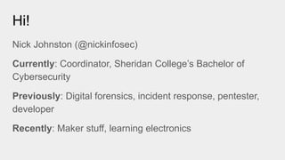 Hi!
Nick Johnston (@nickinfosec)
Currently: Coordinator, Sheridan College’s Bachelor of
Cybersecurity
Previously: Digital forensics, incident response, pentester,
developer
Recently: Maker stuff, learning electronics
 