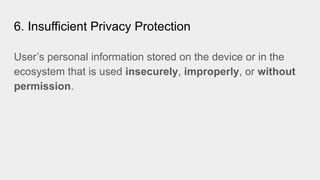 6. Insufficient Privacy Protection
User’s personal information stored on the device or in the
ecosystem that is used insecurely, improperly, or without
permission.
 