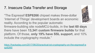 7. Insecure Data Transfer and Storage
“The Espressif ESP8266 chipset makes three-dollar
‘Internet of Things’ development boards an economic
reality. According to the popular automatic
firmware-building site nodeMCU-builds, in the last 60 days
there have been 13,341 custom firmware builds for that
platform. Of those, only 19% have SSL support, and 10%
include the cryptography module.”
https://hackaday.com/2017/06/20/practical-iot-cryptography-on-the-espressif-e
sp8266/
 