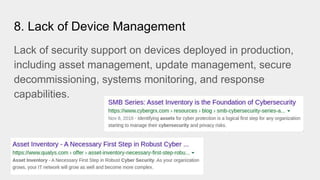 8. Lack of Device Management
Lack of security support on devices deployed in production,
including asset management, update management, secure
decommissioning, systems monitoring, and response
capabilities.
 