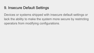 9. Insecure Default Settings
Devices or systems shipped with insecure default settings or
lack the ability to make the system more secure by restricting
operators from modifying configurations.
 