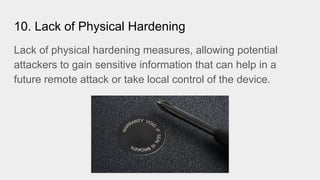 10. Lack of Physical Hardening
Lack of physical hardening measures, allowing potential
attackers to gain sensitive information that can help in a
future remote attack or take local control of the device.
 