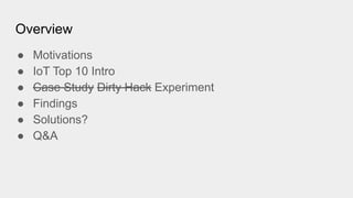 Overview
● Motivations
● IoT Top 10 Intro
● Case Study Dirty Hack Experiment
● Findings
● Solutions?
● Q&A
 