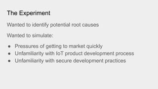 The Experiment
Wanted to identify potential root causes
Wanted to simulate:
● Pressures of getting to market quickly
● Unfamiliarity with IoT product development process
● Unfamiliarity with secure development practices
 