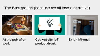 The Background (because we all love a narrative)
At the pub after
work
Get website IoT
product drunk
Smart Mirrors!
 
