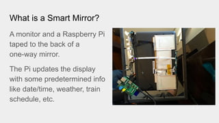 What is a Smart Mirror?
A monitor and a Raspberry Pi
taped to the back of a
one-way mirror.
The Pi updates the display
with some predetermined info
like date/time, weather, train
schedule, etc.
 