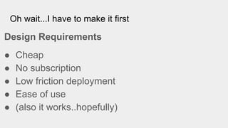 Oh wait...I have to make it first
Design Requirements
● Cheap
● No subscription
● Low friction deployment
● Ease of use
● (also it works..hopefully)
 