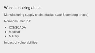 Won’t be talking about
Manufacturing supply chain attacks (that Bloomberg article)
Non-consumer IoT:
● ICS/SCADA
● Medical
● Military
Impact of vulnerabilities
 