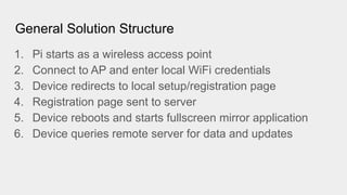 General Solution Structure
1. Pi starts as a wireless access point
2. Connect to AP and enter local WiFi credentials
3. Device redirects to local setup/registration page
4. Registration page sent to server
5. Device reboots and starts fullscreen mirror application
6. Device queries remote server for data and updates
 