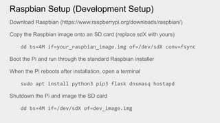 Raspbian Setup (Development Setup)
Download Raspbian (https://www.raspberrypi.org/downloads/raspbian/)
Copy the Raspbian image onto an SD card (replace sdX with yours)
dd bs=4M if=your_raspbian_image.img of=/dev/sdX conv=fsync
Boot the Pi and run through the standard Raspbian installer
When the Pi reboots after installation, open a terminal
sudo apt install python3 pip3 flask dnsmasq hostapd
Shutdown the Pi and image the SD card
dd bs=4M if=/dev/sdX of=dev_image.img
 
