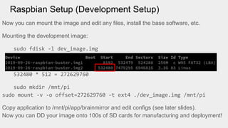 Raspbian Setup (Development Setup)
Now you can mount the image and edit any files, install the base software, etc.
Mounting the development image:
sudo fdisk -l dev_image.img
532480 * 512 = 272629760
sudo mkdir /mnt/pi
sudo mount -v -o offset=272629760 -t ext4 ./dev_image.img /mnt/pi
Copy application to /mnt/pi/app/brainmirror and edit configs (see later slides).
Now you can DD your image onto 100s of SD cards for manufacturing and deployment!
 