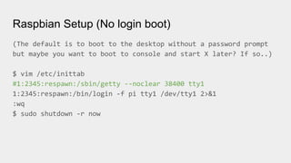 Raspbian Setup (No login boot)
(The default is to boot to the desktop without a password prompt
but maybe you want to boot to console and start X later? If so..)
$ vim /etc/inittab
#1:2345:respawn:/sbin/getty --noclear 38400 tty1
1:2345:respawn:/bin/login -f pi tty1 /dev/tty1 2>&1
:wq
$ sudo shutdown -r now
 
