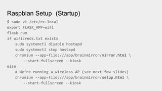 Raspbian Setup (Startup)
$ sudo vi /etc/rc.local
export FLASK_APP=wifi
flask run
if wificreds.txt exists
sudo systemctl disable hostapd
sudo systemctl stop hostapd
chromium --app=file:///app/brainmirror/mirror.html 
--start-fullscreen --kiosk
else
# We’re running a wireless AP (see next few slides)
chromium --app=file:///app/brainmirror/setup.html 
--start-fullscreen --kiosk
 