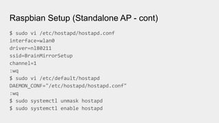 Raspbian Setup (Standalone AP - cont)
$ sudo vi /etc/hostapd/hostapd.conf
interface=wlan0
driver=nl80211
ssid=BrainMirrorSetup
channel=1
:wq
$ sudo vi /etc/default/hostapd
DAEMON_CONF="/etc/hostapd/hostapd.conf"
:wq
$ sudo systemctl unmask hostapd
$ sudo systemctl enable hostapd
 