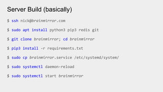 Server Build (basically)
$ ssh nick@brainmirror.com
$ sudo apt install python3 pip3 redis git
$ git clone brainmirror; cd brainmirror
$ pip3 install -r requirements.txt
$ sudo cp brainmirror.service /etc/systemd/system/
$ sudo systemctl daemon-reload
$ sudo systemctl start brainmirror
 
