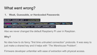 What went wrong?
1. Weak, Guessable, or Hardcoded Passwords
Also we never changed the default Raspberry Pi user in Raspbian.
Why?
No idea how to do fancy “first time untrusted connection” protocols. It was easy to
just make a shared key and it helps with “The Warehouse Problem”.
Firmware developer unfamiliar with ease of extraction with physical access.
 