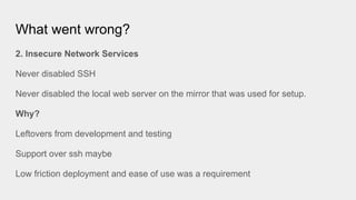 What went wrong?
2. Insecure Network Services
Never disabled SSH
Never disabled the local web server on the mirror that was used for setup.
Why?
Leftovers from development and testing
Support over ssh maybe
Low friction deployment and ease of use was a requirement
 