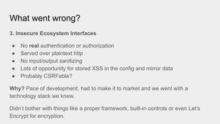 What went wrong?
3. Insecure Ecosystem Interfaces
● No real authentication or authorization
● Served over plaintext http
● No input/output sanitizing
● Lots of opportunity for stored XSS in the config and mirror data
● Probably CSRFable?
Why? Pace of development, had to make it to market and we went with a
technology stack we knew.
Didn’t bother with things like a proper framework, built-in controls or even Let’s
Encrypt for encryption.
 