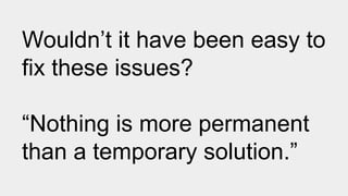 Wouldn’t it have been easy to
fix these issues?
“Nothing is more permanent
than a temporary solution.”
 