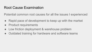Root Cause Examination
Potential common root causes for all the issues I experienced
● Rapid pace of development to keep up with the market
● Product requirements
● Low friction deployment & warehouse problem
● Outdated training for hardware and software teams
 
