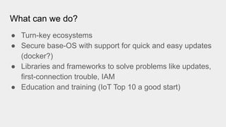 What can we do?
● Turn-key ecosystems
● Secure base-OS with support for quick and easy updates
(docker?)
● Libraries and frameworks to solve problems like updates,
first-connection trouble, IAM
● Education and training (IoT Top 10 a good start)
 